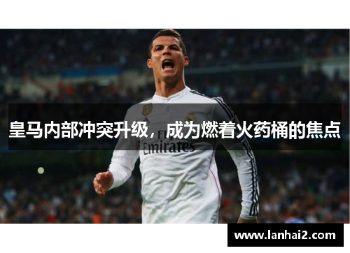 皇马内部冲突升级,成为燃着火药桶的焦点 皇马内部冲突升级,成为燃着火药桶的焦点